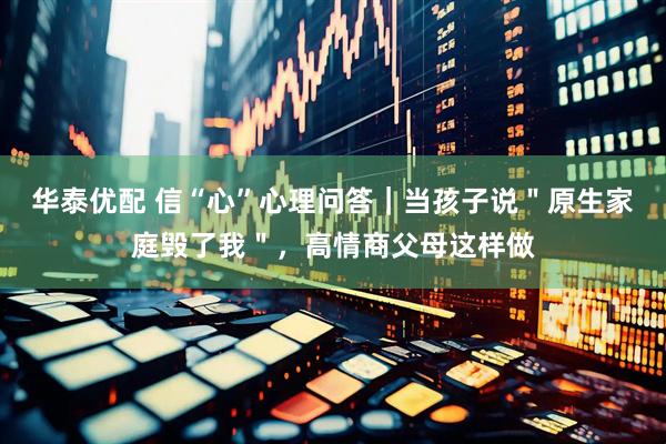 华泰优配 信“心”心理问答｜当孩子说＂原生家庭毁了我＂，高情商父母这样做
