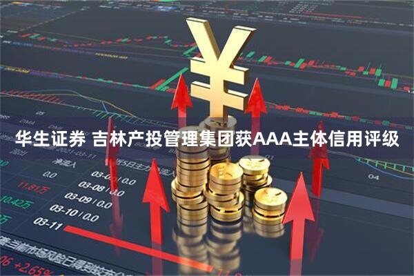 华生证券 吉林产投管理集团获AAA主体信用评级