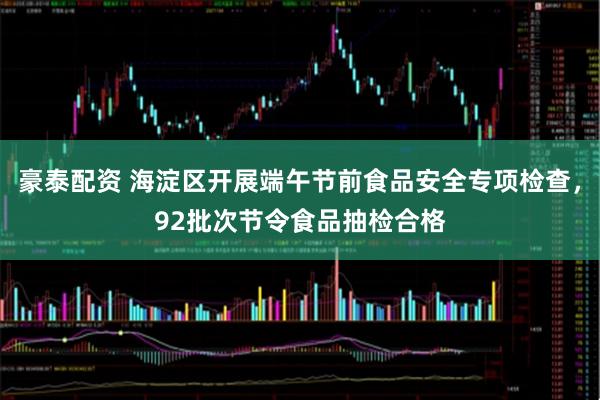 豪泰配资 海淀区开展端午节前食品安全专项检查，92批次节令食品抽检合格