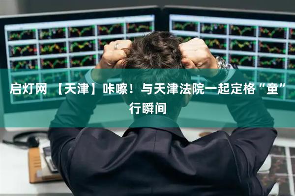 启灯网 【天津】咔嚓！与天津法院一起定格“童”行瞬间