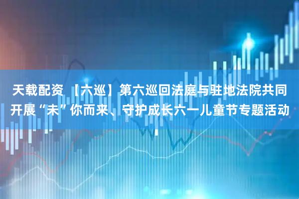 天载配资 【六巡】第六巡回法庭与驻地法院共同开展“未”你而来、守护成长六一儿童节专题活动