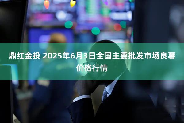 鼎红金投 2025年6月3日全国主要批发市场良薯价格行情