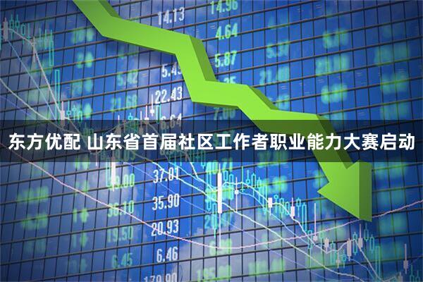 东方优配 山东省首届社区工作者职业能力大赛启动