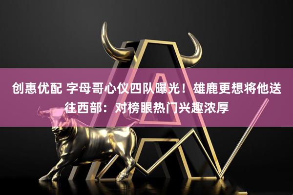 创惠优配 字母哥心仪四队曝光！雄鹿更想将他送往西部：对榜眼热门兴趣浓厚