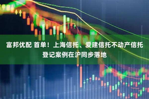 富邦优配 首单！上海信托、爱建信托不动产信托登记案例在沪同步落地