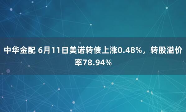 中华金配 6月11日美诺转债上涨0.48%，转股溢价率78.94%