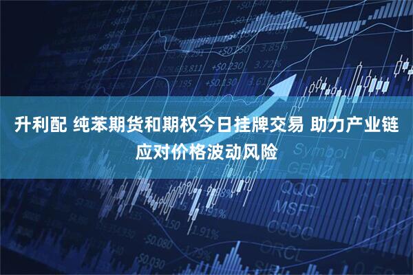 升利配 纯苯期货和期权今日挂牌交易 助力产业链应对价格波动风险
