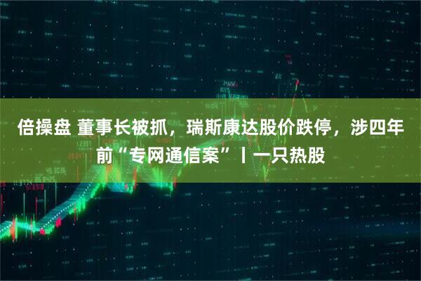 倍操盘 董事长被抓，瑞斯康达股价跌停，涉四年前“专网通信案”丨一只热股