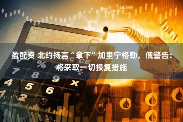 盈配资 北约扬言“拿下”加里宁格勒，俄警告：将采取一切报复措施