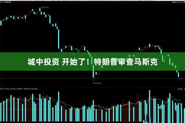 城中投资 开始了！特朗普审查马斯克
