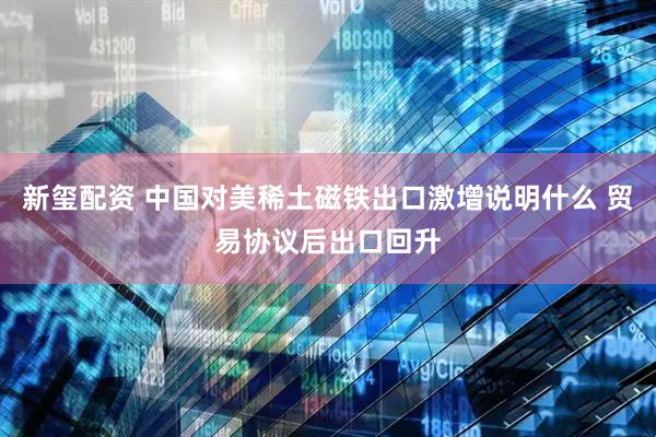 新玺配资 中国对美稀土磁铁出口激增说明什么 贸易协议后出口回升