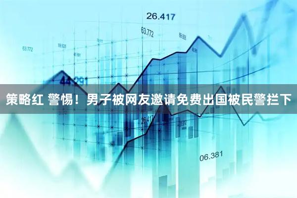 策略红 警惕！男子被网友邀请免费出国被民警拦下