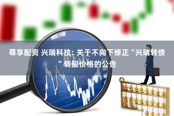 尊享配资 兴瑞科技: 关于不向下修正“兴瑞转债”转股价格的公告