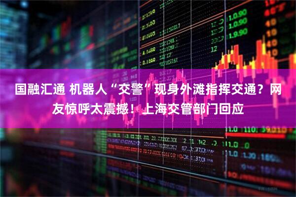 国融汇通 机器人“交警”现身外滩指挥交通？网友惊呼太震撼！上海交管部门回应