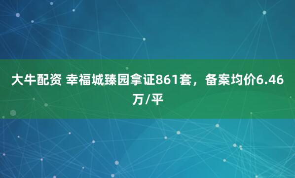 大牛配资 幸福城臻园拿证861套，备案均价6.46万/平