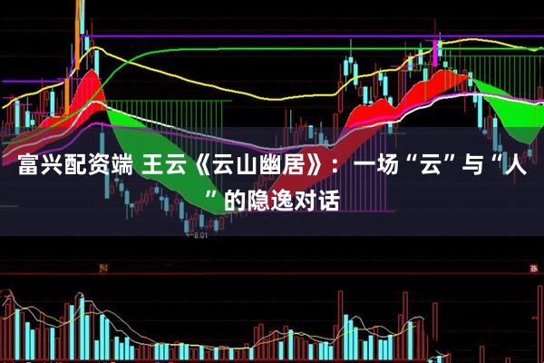 富兴配资端 王云《云山幽居》：一场“云”与“人”的隐逸对话