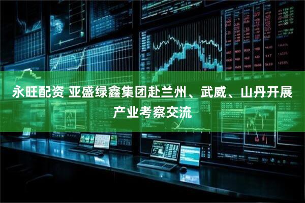 永旺配资 亚盛绿鑫集团赴兰州、武威、山丹开展产业考察交流