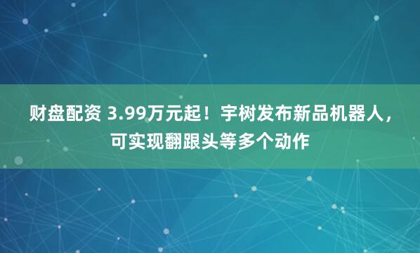 财盘配资 3.99万元起！宇树发布新品机器人，可实现翻跟头等多个动作