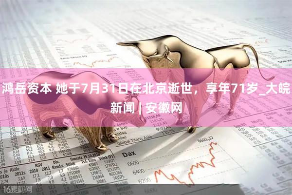 鸿岳资本 她于7月31日在北京逝世，享年71岁_大皖新闻 | 安徽网