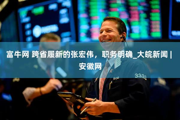 富牛网 跨省履新的张宏伟，职务明确_大皖新闻 | 安徽网