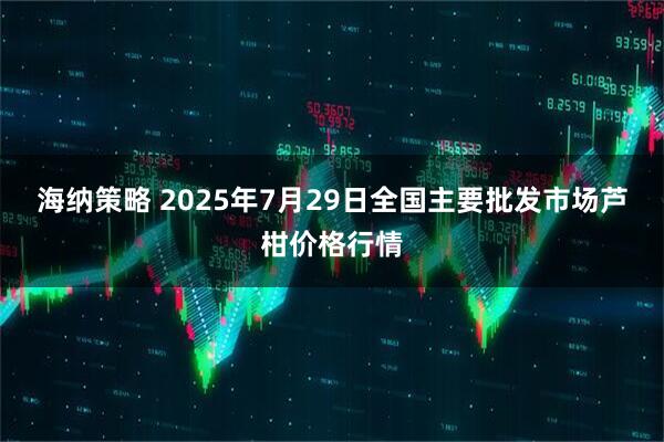 海纳策略 2025年7月29日全国主要批发市场芦柑价格行情