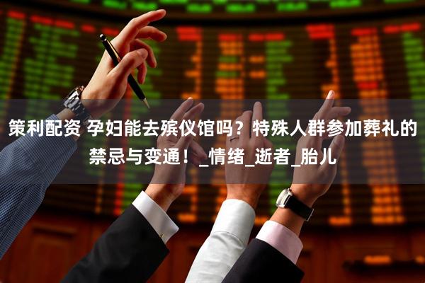 策利配资 孕妇能去殡仪馆吗？特殊人群参加葬礼的禁忌与变通！_情绪_逝者_胎儿