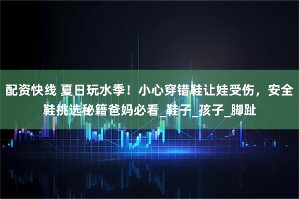 配资快线 夏日玩水季！小心穿错鞋让娃受伤，安全鞋挑选秘籍爸妈必看_鞋子_孩子_脚趾
