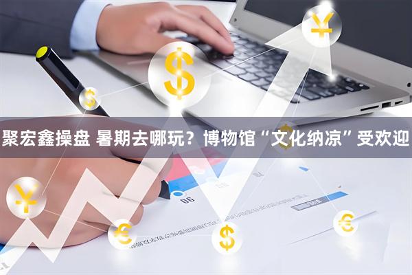 聚宏鑫操盘 暑期去哪玩？博物馆“文化纳凉”受欢迎