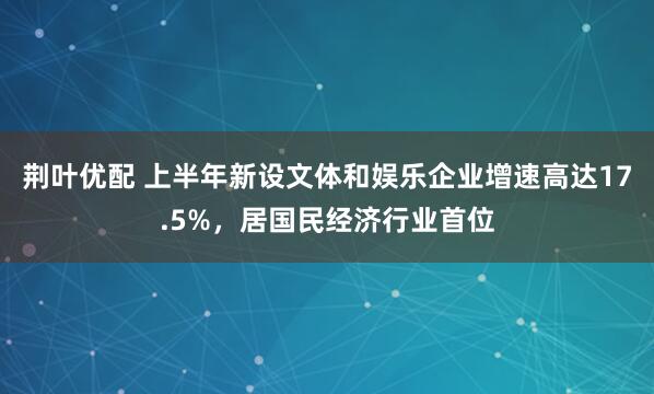 荆叶优配 上半年新设文体和娱乐企业增速高达17.5%，居国民经济行业首位