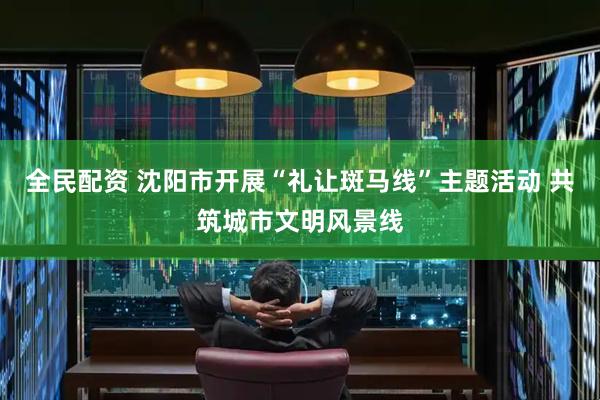 全民配资 沈阳市开展“礼让斑马线”主题活动 共筑城市文明风景线