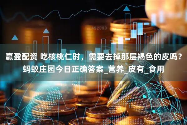 赢盈配资 吃核桃仁时，需要去掉那层褐色的皮吗？蚂蚁庄园今日正确答案_营养_皮有_食用