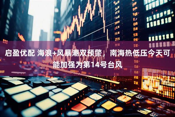 启盈优配 海浪+风暴潮双预警，南海热低压今天可能加强为第14号台风