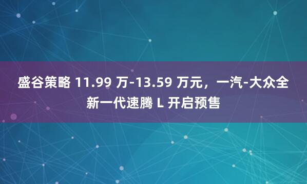 盛谷策略 11.99 万-13.59 万元，一汽-大众全新一代速腾 L 开启预售