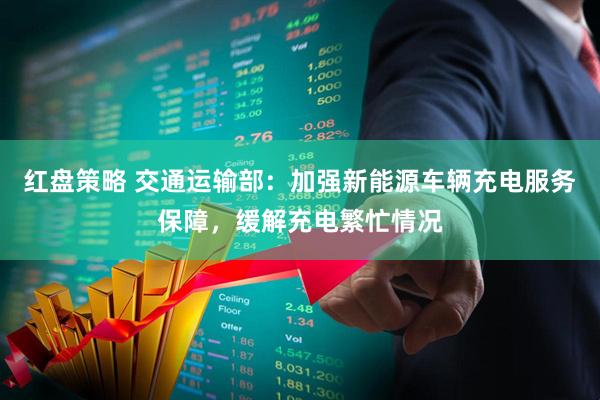红盘策略 交通运输部：加强新能源车辆充电服务保障，缓解充电繁忙情况