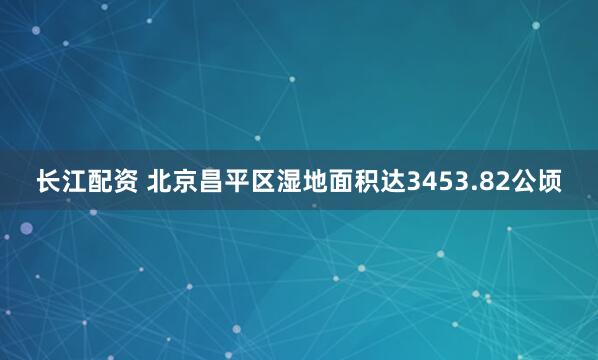 长江配资 北京昌平区湿地面积达3453.82公顷