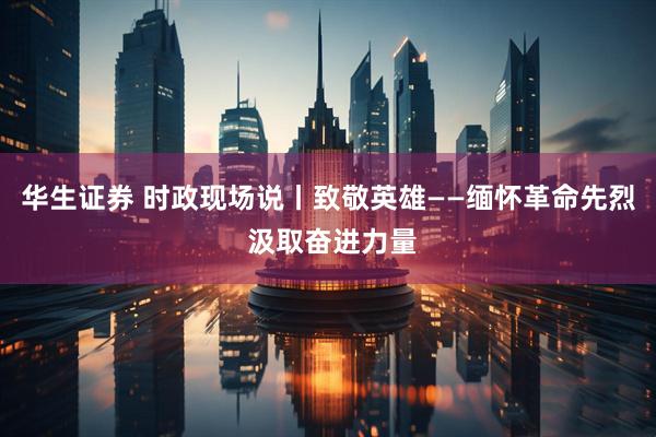 华生证券 时政现场说丨致敬英雄——缅怀革命先烈 汲取奋进力量