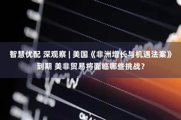 智慧优配 深观察 | 美国《非洲增长与机遇法案》到期 美非贸易将面临哪些挑战？