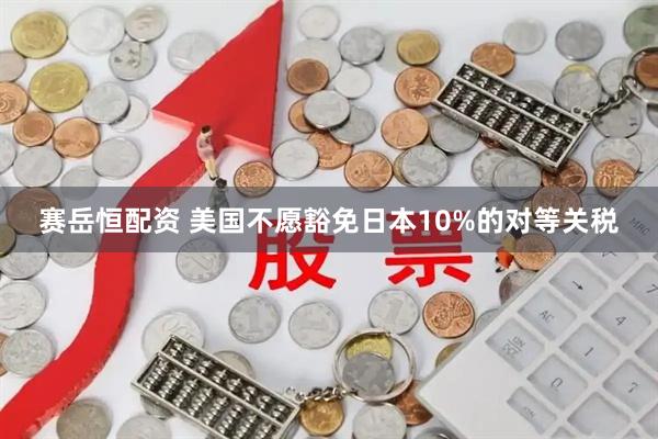赛岳恒配资 美国不愿豁免日本10%的对等关税