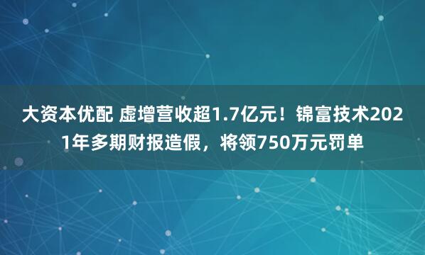 大资本优配 虚增营收超1.7亿元！锦富技术2021年多期财报造假，将领750万元罚单
