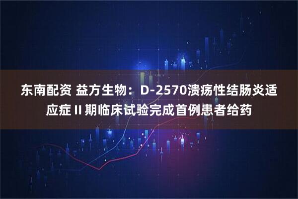 东南配资 益方生物：D-2570溃疡性结肠炎适应症Ⅱ期临床试验完成首例患者给药