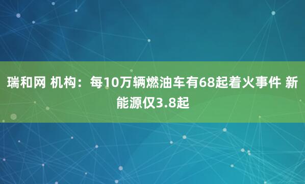 瑞和网 机构：每10万辆燃油车有68起着火事件 新能源仅3.8起