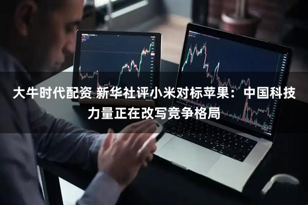 大牛时代配资 新华社评小米对标苹果：中国科技力量正在改写竞争格局