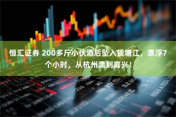 恒汇证券 200多斤小伙酒后坠入钱塘江，漂浮7个小时，从杭州漂到嘉兴！