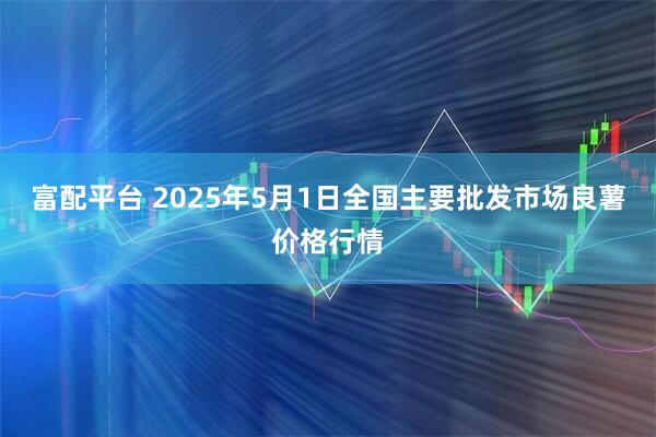 富配平台 2025年5月1日全国主要批发市场良薯价格行情