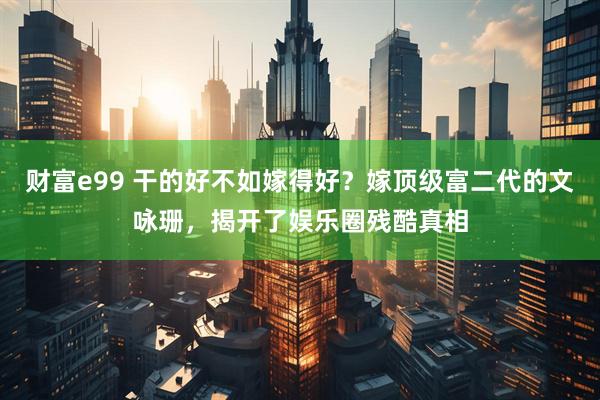 财富e99 干的好不如嫁得好？嫁顶级富二代的文咏珊，揭开了娱乐圈残酷真相
