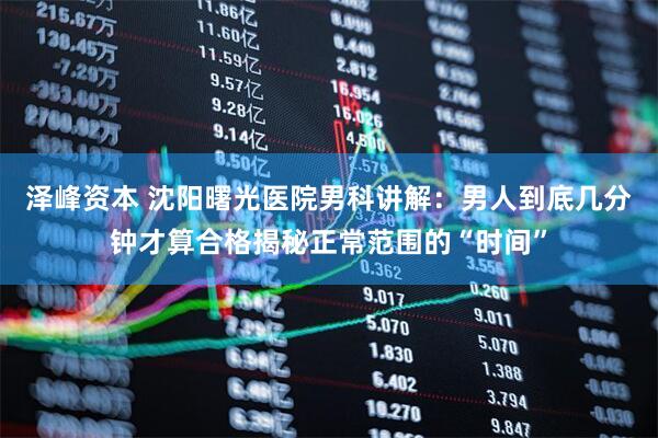 泽峰资本 沈阳曙光医院男科讲解：男人到底几分钟才算合格揭秘正常范围的“时间”