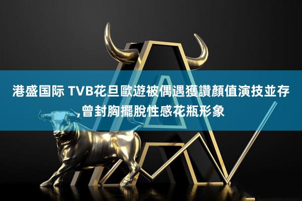 港盛国际 TVB花旦歐遊被偶遇獲讚顏值演技並存,曾封胸擺脫性感花瓶形象