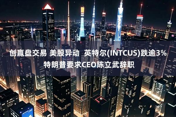 创赢盘交易 美股异动  英特尔(INTCUS)跌逾3% 特朗普要求CEO陈立武辞职