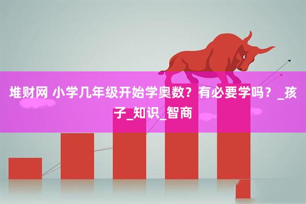 堆财网 小学几年级开始学奥数?有必要学吗?_孩子_知识_智商